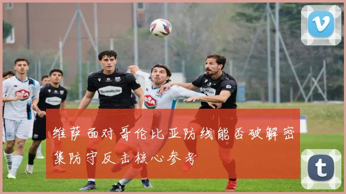 维萨面对哥伦比亚防线能否破解密集防守反击核心参考