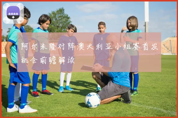 阿尔米隆对阵澳大利亚小组赛首发机会前瞻解读