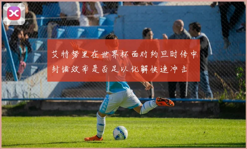 艾特努里在世界杯面对约旦时传中封堵效率是否足以化解快速冲击