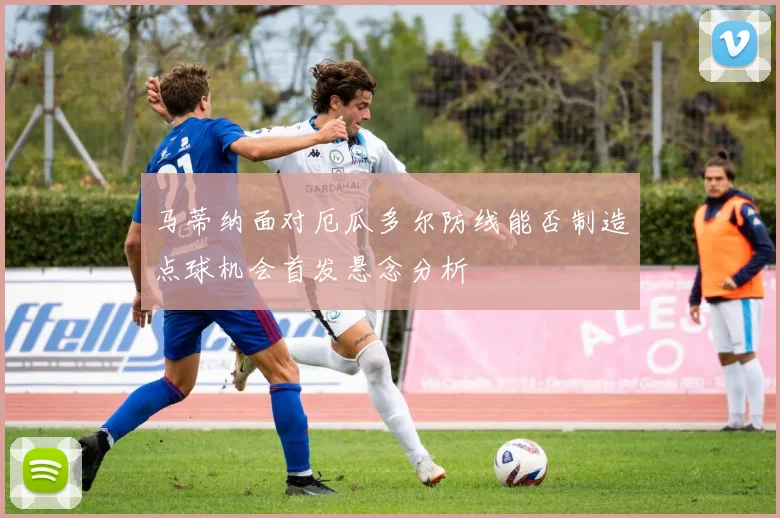 马蒂纳面对厄瓜多尔防线能否制造点球机会首发悬念分析