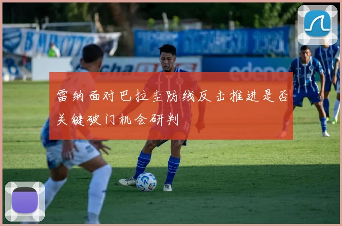 雷纳面对巴拉圭防线反击推进是否关键破门机会研判