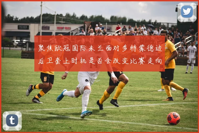 聚焦欧冠国际米兰面对多特蒙德边后卫套上时机是否会改变比赛走向