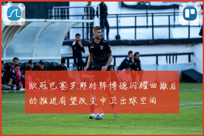 欧冠巴塞罗那对阵博德闪耀回撤后的推进有望改变中卫出球空间