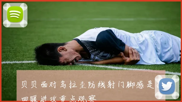 贝贝面对乌拉圭防线射门脚感是否回暖进攻重点观察