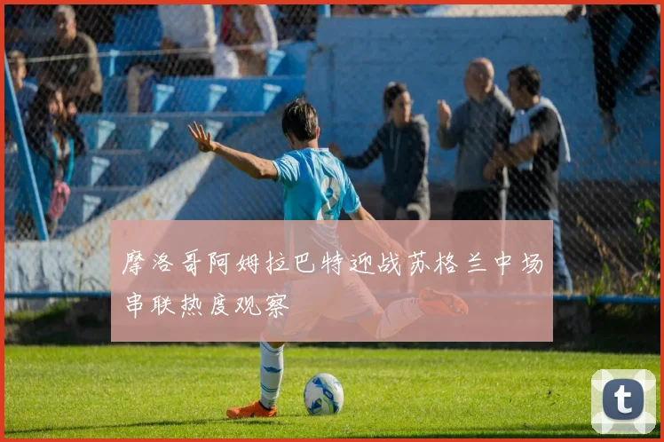 摩洛哥阿姆拉巴特迎战苏格兰中场串联热度观察