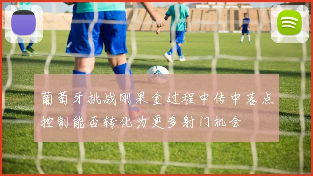 葡萄牙挑战刚果金过程中传中落点控制能否转化为更多射门机会