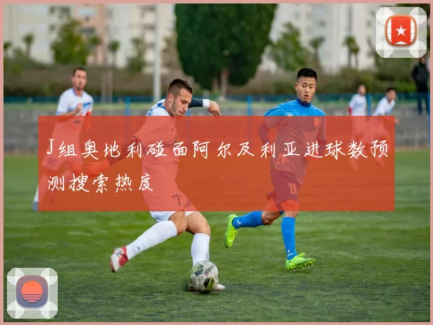 J组奥地利碰面阿尔及利亚进球数预测搜索热度