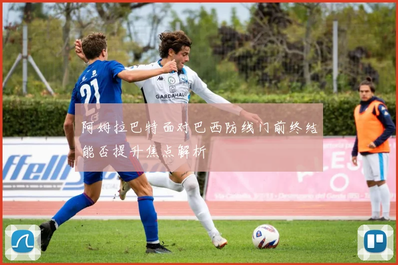 阿姆拉巴特面对巴西防线门前终结能否提升焦点解析