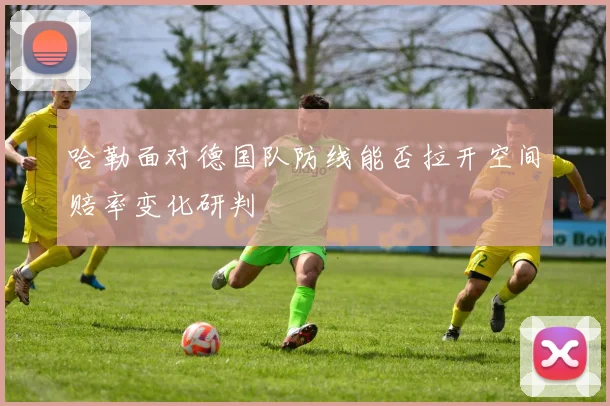 哈勒面对德国队防线能否拉开空间赔率变化研判