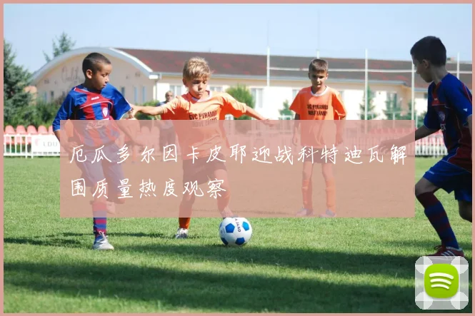 厄瓜多尔因卡皮耶迎战科特迪瓦解围质量热度观察