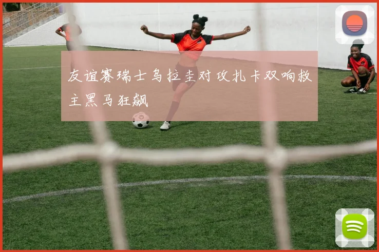 友谊赛瑞士乌拉圭对攻扎卡双响救主黑马狂飙
