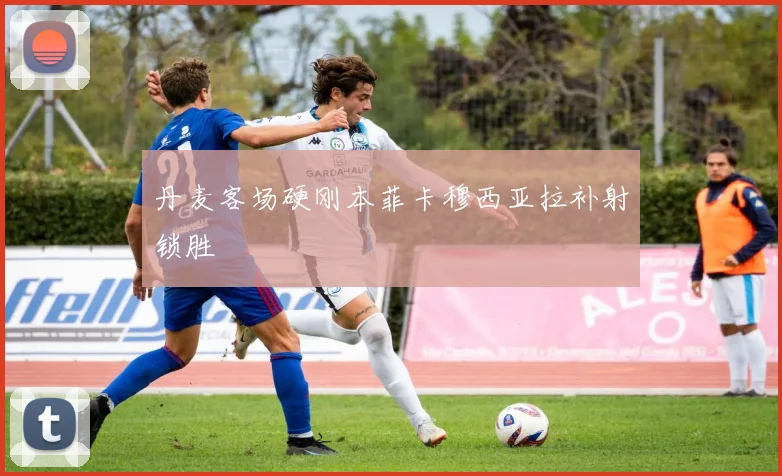 丹麦客场硬刚本菲卡穆西亚拉补射锁胜