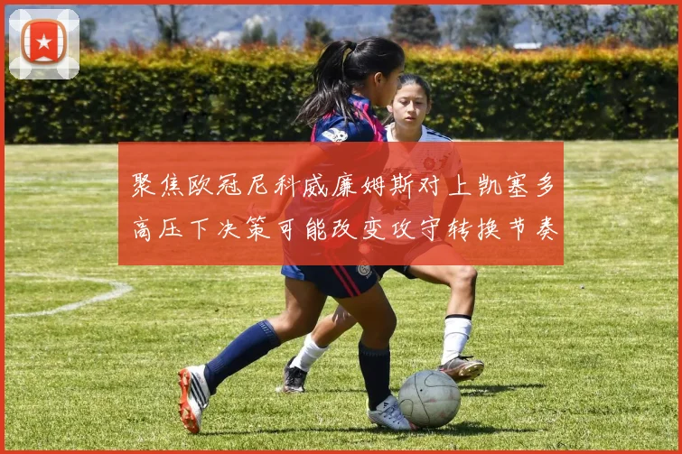 聚焦欧冠尼科威廉姆斯对上凯塞多高压下决策可能改变攻守转换节奏