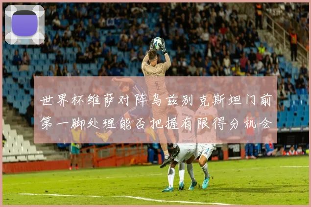世界杯维萨对阵乌兹别克斯坦门前第一脚处理能否把握有限得分机会