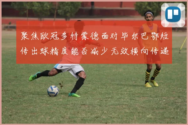 聚焦欧冠多特蒙德面对毕尔巴鄂短传出球精度能否减少无效横向传递