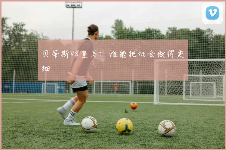 贝蒂斯vs皇马：谁能把机会做得更细