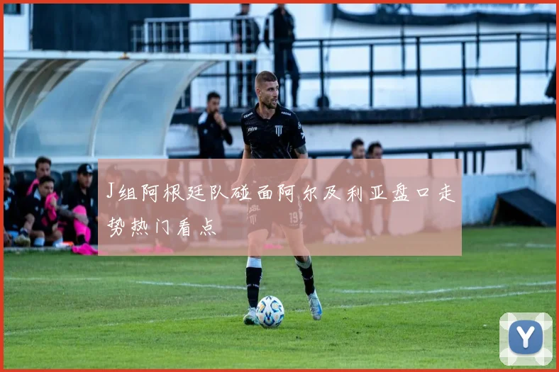 J组阿根廷队碰面阿尔及利亚盘口走势热门看点