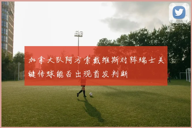加拿大队阿方索戴维斯对阵瑞士关键传球能否出现首发判断