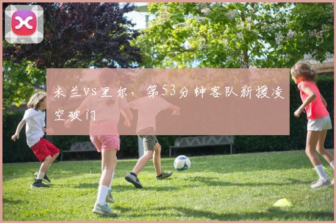 米兰vs里尔，第53分钟客队新援凌空破门