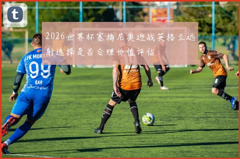2026世界杯塞梅尼奥迎战英格兰远射选择是否合理价值评估
