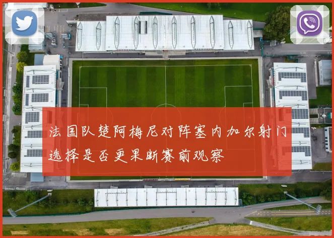 法国队楚阿梅尼对阵塞内加尔射门选择是否更果断赛前观察