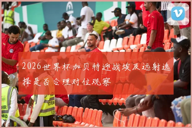 2026世界杯加贝特迎战埃及远射选择是否合理对位观察