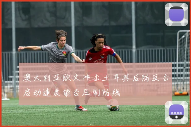 澳大利亚欧文冲击土耳其后防反击启动速度能否压制防线