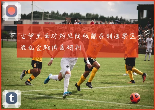 古伊里面对约旦防线能否制造禁区混乱金靴热度研判