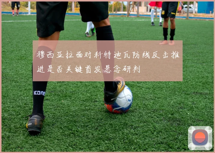 穆西亚拉面对科特迪瓦防线反击推进是否关键首发悬念研判