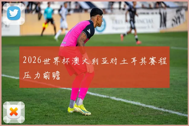 2026世界杯澳大利亚对土耳其赛程压力前瞻