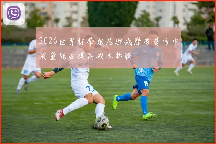2026世界杯蒂尔尼迎战摩洛哥传中质量能否提高战术拆解