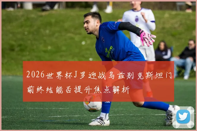 2026世界杯J罗迎战乌兹别克斯坦门前终结能否提升焦点解析