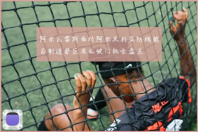 阿尔瓦雷斯面对阿尔及利亚防线能否制造禁区混乱破门机会盘点